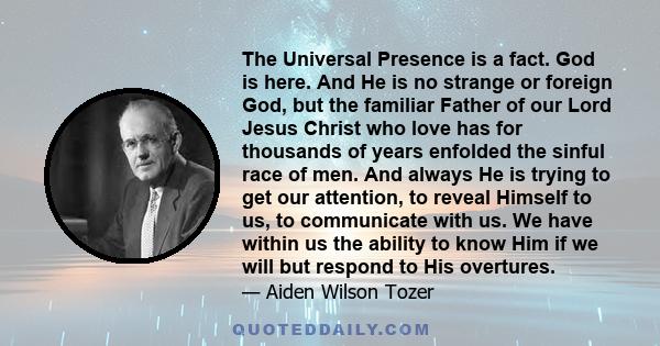 The Universal Presence is a fact. God is here. And He is no strange or foreign God, but the familiar Father of our Lord Jesus Christ who love has for thousands of years enfolded the sinful race of men. And always He is