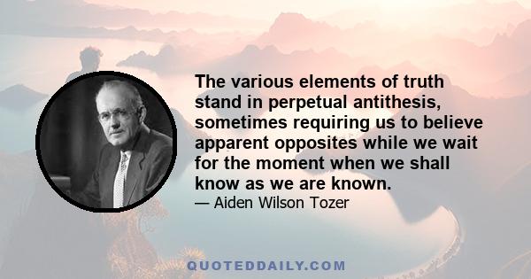 The various elements of truth stand in perpetual antithesis, sometimes requiring us to believe apparent opposites while we wait for the moment when we shall know as we are known.