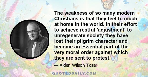 The weakness of so many modern Christians is that they feel to much at home in the world. In their effort to achieve restful 'adjustment' to unregenerate society they have lost their pilgrim character and become an