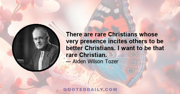 There are rare Christians whose very presence incites others to be better Christians. I want to be that rare Christian.