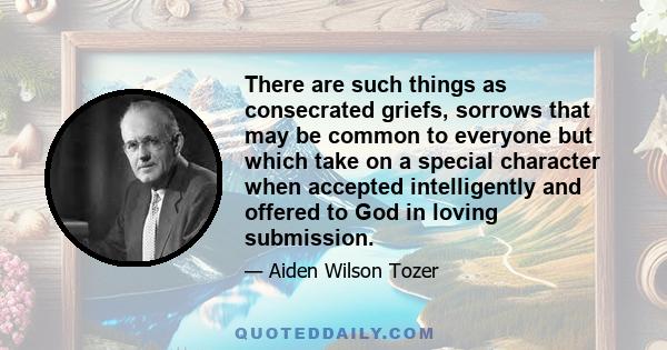 There are such things as consecrated griefs, sorrows that may be common to everyone but which take on a special character when accepted intelligently and offered to God in loving submission.