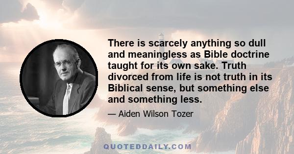 There is scarcely anything so dull and meaningless as Bible doctrine taught for its own sake. Truth divorced from life is not truth in its Biblical sense, but something else and something less.