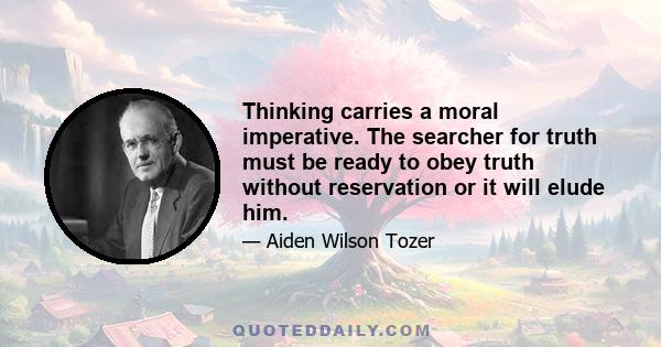 Thinking carries a moral imperative. The searcher for truth must be ready to obey truth without reservation or it will elude him.