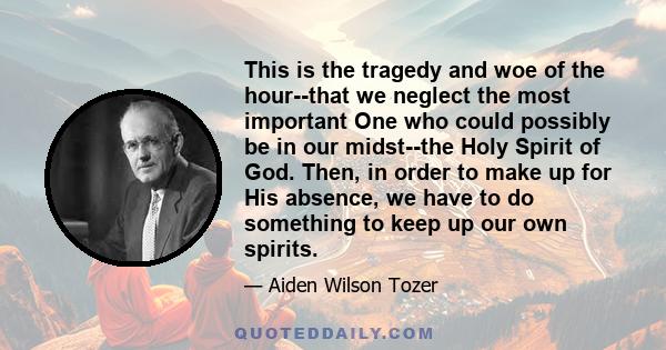 This is the tragedy and woe of the hour--that we neglect the most important One who could possibly be in our midst--the Holy Spirit of God. Then, in order to make up for His absence, we have to do something to keep up