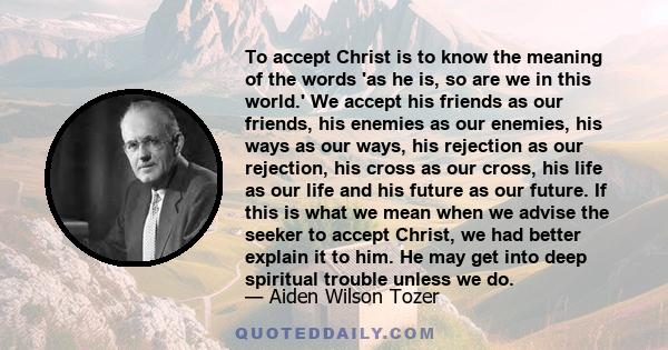 To accept Christ is to know the meaning of the words 'as he is, so are we in this world.' We accept his friends as our friends, his enemies as our enemies, his ways as our ways, his rejection as our rejection, his cross 