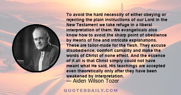 To avoid the hard necessity of either obeying or rejecting the plain instructions of our Lord in the New Testament we take refuge in a liberal interpretation of them. We evangelicals also know how to avoid the sharp