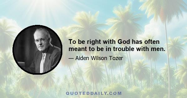 To be right with God has often meant to be in trouble with men.