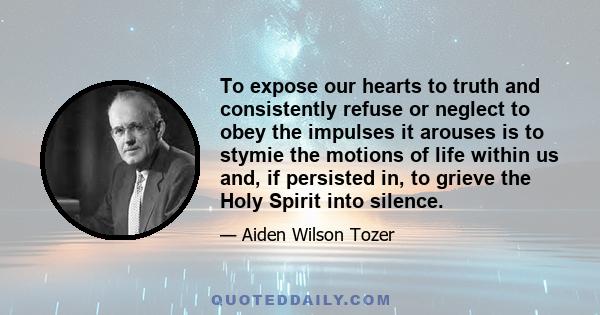 To expose our hearts to truth and consistently refuse or neglect to obey the impulses it arouses is to stymie the motions of life within us and, if persisted in, to grieve the Holy Spirit into silence.