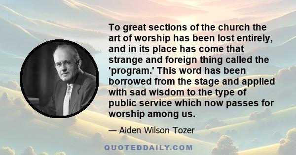 To great sections of the church the art of worship has been lost entirely, and in its place has come that strange and foreign thing called the 'program.' This word has been borrowed from the stage and applied with sad