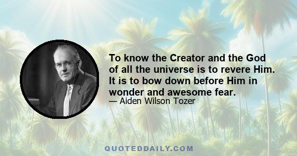 To know the Creator and the God of all the universe is to revere Him. It is to bow down before Him in wonder and awesome fear.