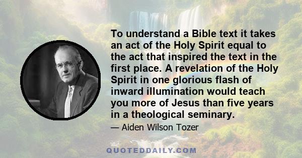 To understand a Bible text it takes an act of the Holy Spirit equal to the act that inspired the text in the first place. A revelation of the Holy Spirit in one glorious flash of inward illumination would teach you more 