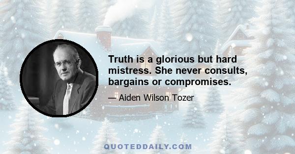 Truth is a glorious but hard mistress. She never consults, bargains or compromises.