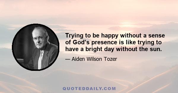 Trying to be happy without a sense of God’s presence is like trying to have a bright day without the sun.