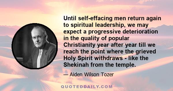 Until self-effacing men return again to spiritual leadership, we may expect a progressive deterioration in the quality of popular Christianity year after year till we reach the point where the grieved Holy Spirit