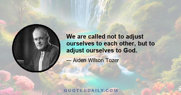 We are called not to adjust ourselves to each other, but to adjust ourselves to God.