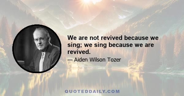 We are not revived because we sing; we sing because we are revived.