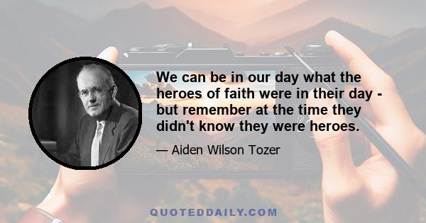 We can be in our day what the heroes of faith were in their day - but remember at the time they didn't know they were heroes.