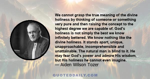 We cannot grasp the true meaning of the divine holiness by thinking of someone or something very pure and then raising the concept to the highest degree we are capable of. God's holiness is not simply the best we know