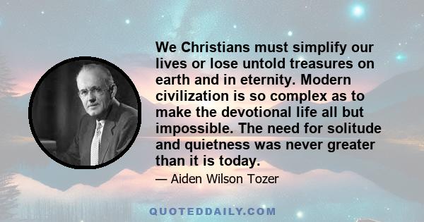 We Christians must simplify our lives or lose untold treasures on earth and in eternity. Modern civilization is so complex as to make the devotional life all but impossible. The need for solitude and quietness was never 