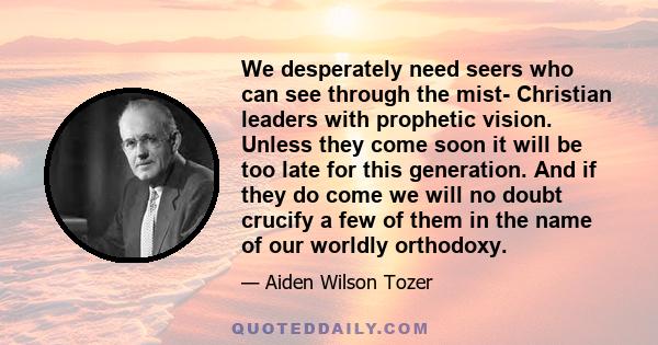 We desperately need seers who can see through the mist- Christian leaders with prophetic vision. Unless they come soon it will be too late for this generation. And if they do come we will no doubt crucify a few of them