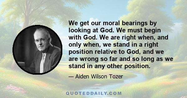 We get our moral bearings by looking at God. We must begin with God. We are right when, and only when, we stand in a right position relative to God, and we are wrong so far and so long as we stand in any other position.