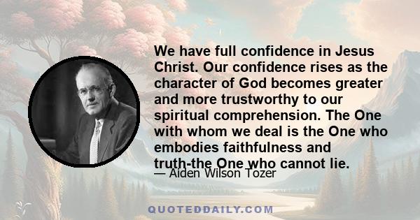 We have full confidence in Jesus Christ. Our confidence rises as the character of God becomes greater and more trustworthy to our spiritual comprehension. The One with whom we deal is the One who embodies faithfulness