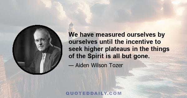 We have measured ourselves by ourselves until the incentive to seek higher plateaus in the things of the Spirit is all but gone.