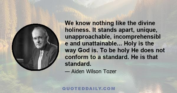 We know nothing like the divine holiness. It stands apart, unique, unapproachable, incomprehensibl e and unattainable... Holy is the way God is. To be holy He does not conform to a standard. He is that standard.