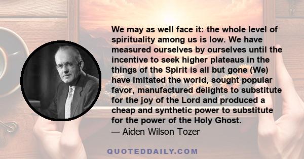 We may as well face it: the whole level of spirituality among us is low. We have measured ourselves by ourselves until the incentive to seek higher plateaus in the things of the Spirit is all but gone (We) have imitated 