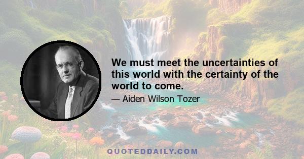 We must meet the uncertainties of this world with the certainty of the world to come.