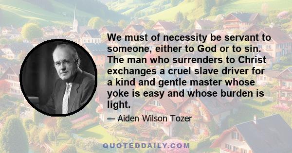 We must of necessity be servant to someone, either to God or to sin. The man who surrenders to Christ exchanges a cruel slave driver for a kind and gentle master whose yoke is easy and whose burden is light.