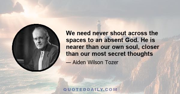 We need never shout across the spaces to an absent God. He is nearer than our own soul, closer than our most secret thoughts