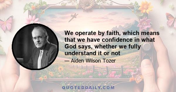 We operate by faith, which means that we have confidence in what God says, whether we fully understand it or not