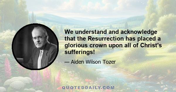 We understand and acknowledge that the Resurrection has placed a glorious crown upon all of Christ's sufferings!