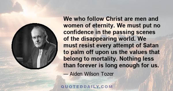 We who follow Christ are men and women of eternity. We must put no confidence in the passing scenes of the disappearing world. We must resist every attempt of Satan to palm off upon us the values that belong to