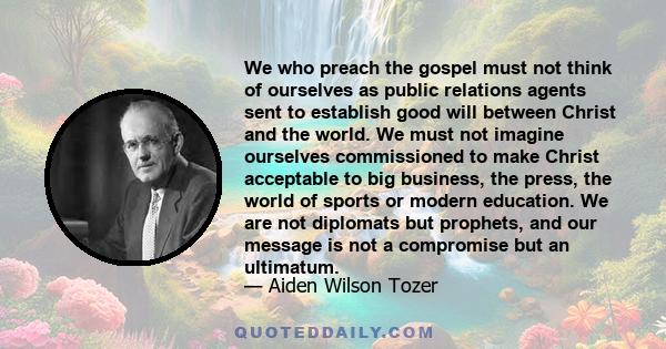 We who preach the gospel must not think of ourselves as public relations agents sent to establish good will between Christ and the world. We must not imagine ourselves commissioned to make Christ acceptable to big