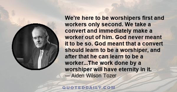 We're here to be worshipers first and workers only second. We take a convert and immediately make a worker out of him. God never meant it to be so. God meant that a convert should learn to be a worshiper, and after that 