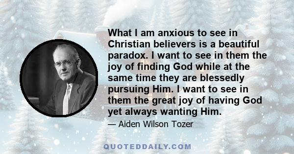 What I am anxious to see in Christian believers is a beautiful paradox. I want to see in them the joy of finding God while at the same time they are blessedly pursuing Him. I want to see in them the great joy of having