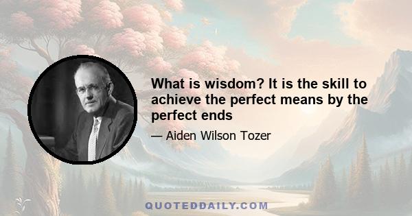 What is wisdom? It is the skill to achieve the perfect means by the perfect ends