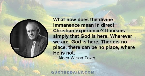 What now does the divine immanence mean in direct Christian experience? It means simply that God is here. Wherever we are, God is here. Ther eis no place, there can be no place, where He is not.