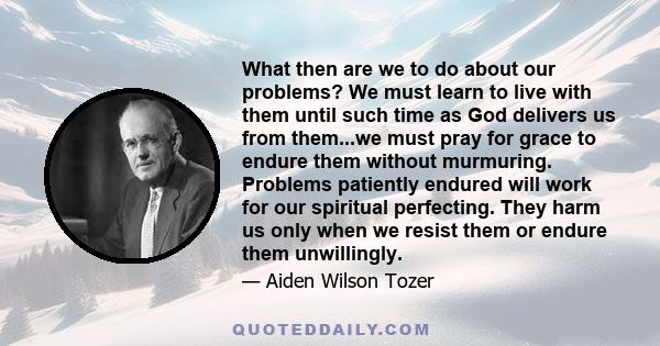 What then are we to do about our problems? We must learn to live with them until such time as God delivers us from them...we must pray for grace to endure them without murmuring. Problems patiently endured will work for 