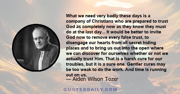 What we need very badly these days is a company of Christians who are prepared to trust God as completely now as they know they must do at the last day... It would be better to invite God now to remove every false