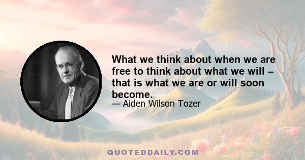 What we think about when we are free to think about what we will – that is what we are or will soon become.