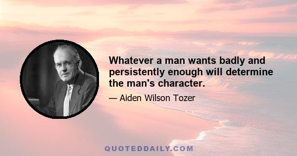 Whatever a man wants badly and persistently enough will determine the man's character.