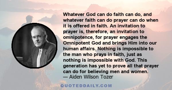 Whatever God can do faith can do, and whatever faith can do prayer can do when it is offered in faith. An invitation to prayer is, therefore, an invitation to omnipotence, for prayer engages the Omnipotent God and