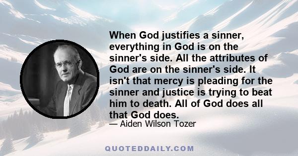 When God justifies a sinner, everything in God is on the sinner's side. All the attributes of God are on the sinner's side. It isn't that mercy is pleading for the sinner and justice is trying to beat him to death. All