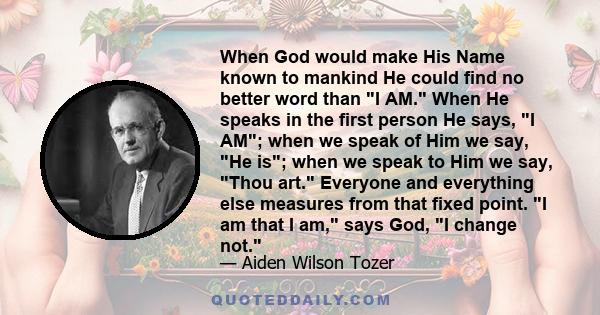 When God would make His Name known to mankind He could find no better word than I AM. When He speaks in the first person He says, I AM; when we speak of Him we say, He is; when we speak to Him we say, Thou art. Everyone 