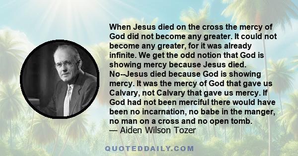 When Jesus died on the cross the mercy of God did not become any greater. It could not become any greater, for it was already infinite. We get the odd notion that God is showing mercy because Jesus died. No--Jesus died