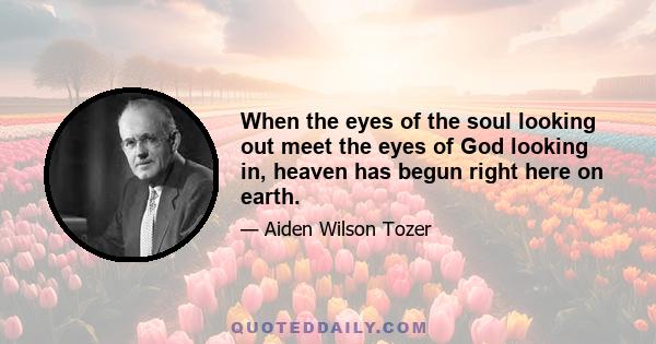 When the eyes of the soul looking out meet the eyes of God looking in, heaven has begun right here on earth.