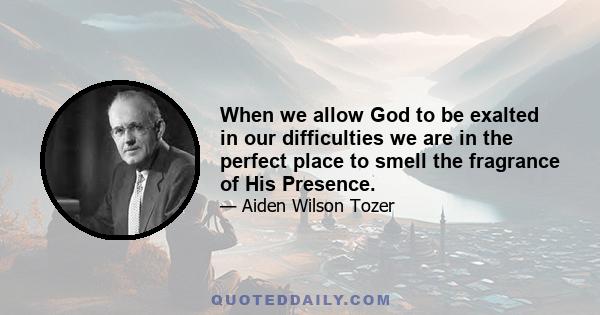 When we allow God to be exalted in our difficulties we are in the perfect place to smell the fragrance of His Presence.